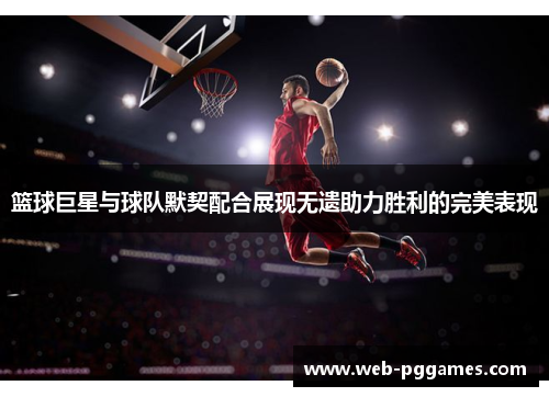 篮球巨星与球队默契配合展现无遗助力胜利的完美表现