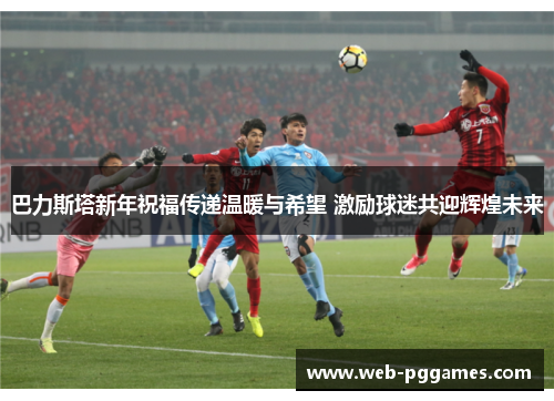巴力斯塔新年祝福传递温暖与希望 激励球迷共迎辉煌未来